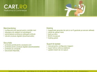 Merchandizing configurare pre t  special pentru cantit ăţ i mari  adaugare de categorii  ş i subcategorii  personalizare produse  ş i ad ă ugare atribute  v â nz ă ri produse digitale (download-abile)  Securitate  protec ţ ie parol ă  pentru accesare cont  protec ţ ie pentru produse digitale (downloadabile)  protec ţ ie pe comand ă securizare https/SSL   Hosting   magazinele generate de cart.ro vor fi gazduite pe servere all4web  vitez ă  de upload mare  back-up zilnic  99,9% fun cţ ional  hosting gratuit  Suport & Update   manual pentru configurare magazin  suport tehnic online  ş i telefonic  update instant de noi op ţ iuni 