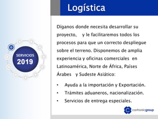 Logística
Díganos donde necesita desarrollar su
proyecto, y le facilitaremos todos los
procesos para que un correcto despliegue
sobre el terreno. Disponemos de amplia
experiencia y oficinas comerciales en
Latinoamérica, Norte de África, Países
Árabes y Sudeste Asiático:
• Ayuda a la importación y Exportación.
• Trámites aduaneros, nacionalización.
• Servicios de entrega especiales.
 