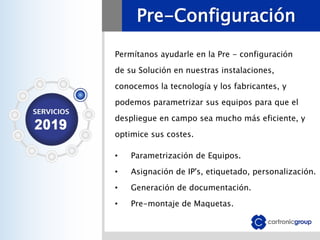 Pre-Configuración
Permítanos ayudarle en la Pre - configuración
de su Solución en nuestras instalaciones,
conocemos la tecnología y los fabricantes, y
podemos parametrizar sus equipos para que el
despliegue en campo sea mucho más eficiente, y
optimice sus costes.
• Parametrización de Equipos.
• Asignación de IP's, etiquetado, personalización.
• Generación de documentación.
• Pre-montaje de Maquetas.
 