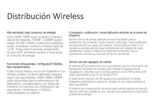 Distribución Wireless
Alta densidad, bajo consumo de energía
Como DMP / SMP sigue un diseño modular y
altamente integrado, 1xDMP + 3xSMP puede
realizar 36 SDI / HDMI / codificación analógica,
recibir, multiplexar, codificar y modular flujos de
12 RF. Todas estas funciones simplemente
ocupan 4UA, ahorrando espacio y reduciendo
el consumo de energía.
Funciones enriquecidas, configuración flexible,
fácil mantenimiento
Cada módulo realiza una función específica. Los
clientes pueden combinar diferentes módulos
según sus necesidades. WEB / NMS / SNMP
están disponibles para la administración de
dispositivos. Los dispositivos son fáciles de
mantener con archivos de configuración de
exportación / importación y módulos
intercambiables en caliente.
Compresión, codificación / transcodificación eficiente de la fuente del
programa
Ahorrar ancho de banda siempre ha sido importante para la
distribución de contenido. Cada módulo codificador / transcodificador
de esta solución es capaz de codificar / transcodificar hasta 4 u 8
canales a una tasa de bits baja manteniendo una calidad de video
satisfactoria. Nuestro objetivo es maximizar el beneficio de los
operadores y ahorrar su inversión en ancho de banda.
Servicio de valor agregado de calidad
El sistema EPG proporciona a los suscriptores una rica información de
navegación de todos los canales para mejorar la experiencia de
visualización. Además, las funciones premium como PVR y time-shift
están disponibles junto con la función EPG.
El sistema de inserción de AD ayuda a los operadores a insertar
imágenes publicitarias o videos en canales en vivo para aumentar el
valor del sistema.
El sistema de monitorización de transmisión admite alarmas en tiempo
real de todos los canales en vivo, ayuda a los operadores a solucionar
problemas a tiempo.
 