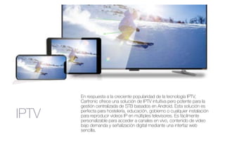 IPTV
En respuesta a la creciente popularidad de la tecnología IPTV,
Cartronic ofrece una solución de IPTV intuitiva pero potente para la
gestión centralizada de STB basados en Android. Esta solución es
perfecta para hostelería, educación, gobierno o cualquier instalación
para reproducir videos IP en múltiples televisores. Es fácilmente
personalizable para acceder a canales en vivo, contenido de video
bajo demanda y señalización digital mediante una interfaz web
sencilla.
 