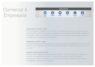 Cabecera en un solo chasis
Diseño modular e integrado con más de 50 módulos de función, un solo dispositivo
puede realizar todas las funciones necesarias para proyectos comerciales: recepción
de satélite / cable / red terrestre / IP, codificación de canales locales, descodificación,
multiplexación, codificación y modulación.
Adaptable a red IP / cable
Esta solución puede emitir programas a través de interfaces GB Ethernet / fibra en una
red IPTV / OTT, o emitir a través de interfaces RF (QAM / OFDM / ISDB-T) en una red
de cable.
Inserción de anuncios locales
Inserción personalizada de codificadores LOGO / OSD / QR Code o un sistema de
inserción de publicidad adicional, los operadores pueden insertar imágenes
publicitarias o videos en canales en vivo para aumentar los ingresos y aumentar la
aceptabilidad del producto / servicio.
Comercial &
Empresarial
 