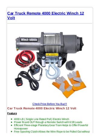 Car Truck Remote 4000 Electric Winch 12
Volt
Check Price Before You Buy!!!
Car Truck Remote 4000 Electric Winch 12 Volt
Feature
4000 LB ( Single Line Rated Pull ) Electric Winch
Power IN and OUT through a Remote Switch with 9.5ft Leads
Efficient Three-stage Planetary Gear Train Helps to Offer Powerful
Horsepower
Free Spooling Clutch Allows the Wire Rope to be Pulled Out without
 