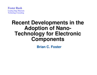 Foster Rush
Leading Edge Materials
Technology Consulting




     Recent Developments in the
         Adoption of Nano-
      Technology for Electronic
            Components
                         Brian C. Foster
 