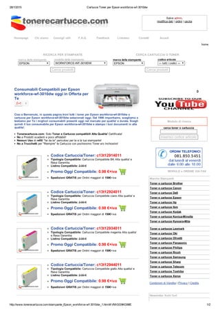 28/1/2015 Cartucce Toner per Epson workforce­wf­3010dw
http://www.tonerecartucce.com/stampante_Epson_workforce­wf­3010dw_1.html#.VMiGG9KG98E 1/2
Homepage Chi siamo Consigli utili F.A.Q. Feedback Linkateci Contatti Accedi
Salve admin,
modifica dati | ordini | uscita
RICERCA PER STAMPANTE
marca della stampante 
EPSON
modello della stampante
WORKFORCE­WF­3010DW
Cerca prodotti
CERCA CARTUCCIA O TONER
marca della stampante 
EPSON
codice articolo
­­­ tutti i codici ­­­
Cerca prodotti
Consumabili Compatibili per Epson
workforce­wf­3010dw oggi in Offerta per
Te
0
Ciao e Benvenuto, in questa pagina trovi tutti i toner per Epson workforce­wf­3010dw o
cartucce per Epson workforce­wf­3010dw selezionati oggi. Dal 1996 importiamo, scegliamo e
testiamo per Te i migliori consumabili presenti oggi nel mercato per qualita' e durata. Scegli
quindi il tuo consumabile per Epson workforce­wf­3010dw e stampa i tuoi documenti in alta
qualita'.
Tonerecartucce.com: Solo Toner e Cartucce compatibili Alta Qualita' Certificata!
No a Prodotti scadenti e poco affidabili!
Nessun Uso di refill "fai da te" pericolosi per te e la tua stampante!
No a Trucchetti per "Riempire" le Cartucce con pochissimo Toner e/o Inchiostro!
Codice Cartuccia/Toner: c13t12914011
Tipologia Compatibile: Cartuccia Compatibile BK Alta qualita' e
Resa Garantita
Listino Compatibile: 2.00 €
Promo Oggi Compatibile: 0.98 €+iva 
Spedizioni GRATIS per Ordini maggiori di 150€+iva
Codice Cartuccia/Toner: c13t12924011
Tipologia Compatibile: Cartuccia Compatibile ciano Alta qualita' e
Resa Garantita
Listino Compatibile: 2.00 €
Promo Oggi Compatibile: 0.98 €+iva 
Spedizioni GRATIS per Ordini maggiori di 150€+iva
Codice Cartuccia/Toner: c13t12934011
Tipologia Compatibile: Cartuccia Compatibile magenta Alta qualita'
e Resa Garantita
Listino Compatibile: 2.00 €
Promo Oggi Compatibile: 0.98 €+iva 
Spedizioni GRATIS per Ordini maggiori di 150€+iva
Codice Cartuccia/Toner: c13t12944011
Tipologia Compatibile: Cartuccia Compatibile giallo Alta qualita' e
Resa Garantita
Listino Compatibile: 2.00 €
Promo Oggi Compatibile: 0.98 €+iva 
Spedizioni GRATIS per Ordini maggiori di 150€+iva
0
 
Modulo di ricerca
cerca toner o cartuccia 
 
inserisci codice articolo  
MODULO x ORDINE VIA FAX
Marche Stampanti
Toner e cartucce Brother
Toner e cartucce Canon
Toner e cartucce Dell
Toner e cartucce Epson
Toner e cartucce Hp
Toner e cartucce Ibm
Toner e cartucce Kodak
Toner e cartucce Konica­Minolta
Toner e cartucce Kyocera­Mita
Toner e cartucce Lexmark
Toner e cartucce Oki
Toner e cartucce Olivetti
Toner e cartucce Panasonic
Toner e cartucce Philips
Toner e cartucce Ricoh
Toner e cartucce Samsung
Toner e cartucce Sharp
Toner e cartucce Telecom
Toner e cartucce Toshiba
Toner e cartucce Xerox
Condizioni di Vendita | Privacy | Credits
 
 
Newsletter Sold Out!
home
 