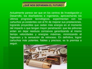 Actualmente parece ser que en los centros de Investigación y
Desarrollo, los diseñadores e ingenieros, aprovechando los
últimos progresos tecnológicos, experimentan con los
cartuchos ya existentes con el fin de mejorar sus prestaciones,
logrando proyectiles que cedan más energía en el momento
del impacto o que tengan mayor penetración; que las pólvoras
ardan sin dejar residuos corrosivos garantizando al mismo
tiempo velocidades y energías máximas, minimizando el
fogonazo y la sensación de retroceso. En definitiva, lograr
cartuchos más potentes, fiables y precisos, es la premisa a
seguir.
¿QUÉ NOS DEPARARA EL FUTURO?
 