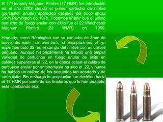 El 17 Hornady Mágnum Rimfire (17 HMR) fue introducido
en el año 2002 siendo el primer cartucho de rimfire
(percusión anular) aparecido después del poco eficaz
5mm Rémington de 1970. Podemos añadir que el último
cartucho de fuego anular con éxito fue el 22 Winchester
Mágnum Rimfire (22 WMR) en 1959.
Hornady, como Rémington con su cartucho de 5mm de
breve duración, se aventuró, si exceptuamos al ya
experimentado 22, en el campo del rimfire con un calibre
pequeño. Aunque históricamente ha habido una amplia
variedad de cartuchos en fuego anular de éxito en
calibres superiores al .22, en la época actual el calibre de
percusión anular por antonomasia ha sido el .22, y nunca
ha habido un calibre de los pequeños tan acertado y de
tanto éxito. Sin embargo la aceptación tan decidida hacia
el 17 HMR por parte de los tiradores que lo han probado,
está cambiando eso.
 