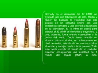 Hornady en el desarrollo del 17 HMR fue
ayudado por dos fabricantes de rifle, Marlin y
Ruger. Se buscaba la velocidad más alta
posible en un cartucho rimfire con una
constancia confiable y una economía razonable
en su fabricación. El 17 HMR se diseñó para
superar el 22 WMR en velocidad y trayectoria, y
que, además, fuera menos susceptible a la
deriva del viento. Debía tener también un
alcance máximo similar, no sobrepasarle en
nivel de ruidos, además de ser menos proclive
al rebote, y trabajar con la misma presión. Todo
esto debía cumplir el diseñó de un cartucho
estándar consiguiendo una exactitud de 1
minuto del ángulo (MOA) o más.
 