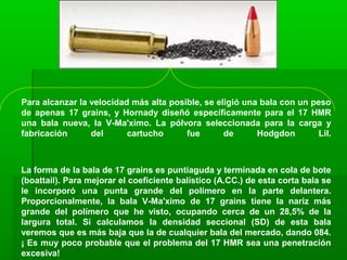 Para alcanzar la velocidad más alta posible, se eligió una bala con un peso
de apenas 17 grains, y Hornady diseñó específicamente para el 17 HMR
una bala nueva, la V-Ma'ximo. La pólvora seleccionada para la carga y
fabricación del cartucho fue de Hodgdon Lil.
La forma de la bala de 17 grains es puntiaguda y terminada en cola de bote
(boattail). Para mejorar el coeficiente balístico (A.CC.) de esta corta bala se
le incorporó una punta grande del polímero en la parte delantera.
Proporcionalmente, la bala V-Ma'ximo de 17 grains tiene la nariz más
grande del polímero que he visto, ocupando cerca de un 28,5% de la
largura total. Si calculamos la densidad seccional (SD) de esta bala
veremos que es más baja que la de cualquier bala del mercado, dando 084.
¡ Es muy poco probable que el problema del 17 HMR sea una penetración
excesiva!
 