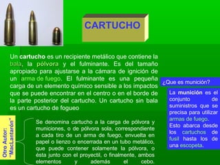 CARTUCHO
Un cartucho es un recipiente metálico que contiene la
balabala, la pólvorapólvora y el fulminante. Es del tamaño
apropiado para ajustarse a la cámara de ignición de
un arma de fuego. El fulminante es una pequeña
carga de un elemento químico sensible a los impactos
que se puede encontrar en el centro o en el borde de
la parte posterior del cartucho. Un cartucho sin bala
es un cartucho de fogueo
OtroAutor:
“MacLantarón”
Se denomina cartucho a la carga de pólvora y
municiones, o de pólvora sola, correspondiente
a cada tiro de un arma de fuego, envuelta en
papel o lienzo o encerrada en un tubo metálico,
que puede contener solamente la pólvora, o
ésta junto con el proyectil, o finalmente, ambos
elementos y además el cebo.
La munición es el
conjunto de
suministros que se
precisa para utilizar
armas de fuego.
Esto abarca desde
los cartuchos de
fusil hasta los de
una escopeta.
¿Que es munición?
 