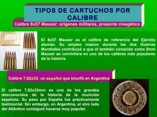 Calibre 8x57 Mauser: orígenes militares, presente cinegético
El 8x57 Mauser es el calibre de referencia del Ejército
alemán. Su empleo masivo durante las dos Guerras
Mundiales contribuyó a que el también conocido como 8mm
Mauser se convirtiera en uno de los calibres más populares
de la historia.
TIPOS DE CARTUCHOS POR
CALIBRE
Calibre 7,62x33: un espaspañol que triunfó en Argentina
El calibre 7,62x33mm es uno de los grandes
desconocidos de la historia de la munición
española. Su paso por España fue prácticamente
testimonial. Sin embargo, en Argentina, al otro lado
del Atlántico consiguió hacerse muy popular.
 
