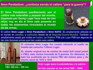 9mm Parabellum: ¿continúa siendo el calibre “para la guerra”?
El 9mm Parabellum posiblemente sea el
calibre más extendido y popular del mundo.
Diseñado por Georg Luger hace más de cien
años, hoy en día el 9mm está presente en
todos los estamentos vinculados al mundo
de las armas.
El calibre 9mm Luger o 9mm Parabellum o 9mm NATO. Es ampliamente utilizado en
el mundo en pistolas, y subfusiles desde de la Segunda Guerra Mundial. También es
ampliamente usado por civiles en fusiles. La Walther P38 y la Luger P08 son algunas de
las más famosas armas que han usado este calibre.
El cartucho 9mm Luger fue creado retirando el cuello de
botella del cartucho 7.65mm Luger.
EL diseño original era de camisa de metal (full metal jacket
o FMJ), bala cónica truncada de 8 gramos. En Alemania, la
bala fue sustituida por la misma FMJ del mismo peso y de
diseño ojival de 1915 a 1916
Velocidad inicial:
FMJ: 360 m/s - 390 m/s.
9mm Luger para la autodefensa y la policía
Se hizo popular en los años(1980 - 1990)
9mm Luger para la autodefensa y la policía
Se hizo popular en los años(1980 - 1990)
 