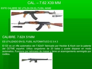 CAL. – 7.62 X39 MM
ESTE CALIBRE SE UTILZA EN EL FUSIL AKME
CALIBRE. 7.62X 51MM
ES UTILIZADO EN EL FUSIL AUTOMATUCO G 3 A 3
El G3 es un rifle automatico del 7.62x51 fabricado por Heckler & Koch con la patente
del CETME español. Utiliza cargadores de 20 balas y puede disparar en modo
automatico. Funciona por retroceso de masas y tiene un acerrojamiento semirigido por
rodillos.
 