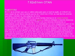 7.62x51mm OTAN
Fusil M16A2
El M16 es el primero que usa un calibre adecuado para un fusil de asalto, el 5.56x45 mm,
que a pesar de ser menos potente que los de 7.62x51mm OTAN, es más fácil de controlar
que éstos y también es más peligroso de cerca.
A corta distancia, el calibre 5.56x45 mm causa heridas internas en el cuerpo humano
difícilmente recuperables. Puede penetrar cascos y chalecos antibalas a mayores distancias
( hasta los 200 metros en modelos tipo OTAN) y por sus menores dimensiones un
combatiente puede llevar más cartuchos. Un combatiente con cinco cargadores(cuatro en los
portacargadores del correaje y uno en el arma) de veinte cartuchos de 7.62x51mm, carga
con el mismo peso y en el mismo espacio que otro con cinco cargadores de treinta cartuchos
de 5.56x45mm, lo que significa que este último con el mismo espacio y peso dispone de un
50% más de munición.A partir de los 200 metros ya va perdiendo sensiblemente letalidad y
capacidad de perforación, aunque en teoría una bala perdida todavía puede ser letal a más
de 1000 metros. Lo cierto es que de media a más de unos 200 suele provocar heridos, lo que
logísticamente es más perjudicial para un ejército.
 