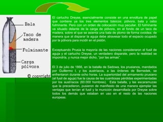 El cartucho Dreyse, esencialmente consiste en una envoltura de papel
que contiene ya los tres elementos básicos: pólvora, bala y cebo
fulminante. Pero con un orden de colocación muy peculiar. El fulminante
va situado delante de la carga de pólvora, en el fondo de un taco de
madera, sobre el que se asienta una bala de plomo de forma ovoidea; de
manera que al disparar la aguja debe atravesar todo el espacio ocupado
por la pólvora para incidir en el pistón.
Exceptuando Prusia la mayoría de las naciones consideraron el fusil de
aguja y el cartucho Dreyse, un verdadero disparate, pero la realidad se
impondría, y nunca mejor dicho, “por las armas”.
El 3 de julio de 1866, en la batalla de Sadowa, los prusianos, mandados
por Guillermo I, y los austríacos, a las órdenes de Bernedek, se
enfrentaron durante ocho horas. La superioridad del armamento prusiano
(el fusil de aguja) fue la causa de las cuantiosas pérdidas experimentadas
por los austríacos (60.000 hombres). Esta batalla, y las escaramuzas
que la precedieron, pusieron de manifiesto de una manera ejemplar las
ventajas que tenían el fusil y la munición desarrollada por Dreyse sobre
todos los demás que estaban en uso en el resto de las naciones
europeas.
 