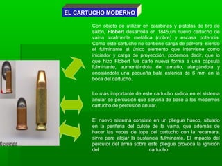 EL CARTUCHO MODERNO
Con objeto de utilizar en carabinas y pistolas de tiro de
salón, Flobert desarrolla en 1845,un nuevo cartucho de
vaina totalmente metálica (cobre) y escasa potencia.
Como este cartucho no contiene carga de pólvora, siendo
el fulminante el único elemento que interviene como
iniciador y carga de proyección, podemos decir, que lo
que hizo Flobert fue darle nueva forma a una cápsula
fulminante, aumentándola de tamaño, alargándola y
encajándole una pequeña bala esférica de 6 mm en la
boca del cartucho.
Lo más importante de este cartucho radica en el sistema
anular de percusión que serviría de base a los modernos
cartucho de percusión anular.
El nuevo sistema consiste en un pliegue hueco, situado
en la periferia del culote de la vaina, que además de
hacer las veces de tope del cartucho con la recamara,
sirve para alojar la sustancia fulminante. El impacto del
percutor del arma sobre este pliegue provoca la ignición
del cartucho.
 