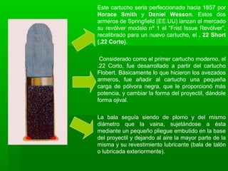 Este cartucho seria perfeccionado hacia 1857 por
Horace Smith y Daniel Wesson. Estos dos
armeros de Springfield (EE.UU) lanzan al mercado
su revólver modelo nº 1 el “Frist Issue Revólver”,
recalibrado para un nuevo cartucho, el . 22 Short
(.22 Corto).
Considerado como el primer cartucho moderno, el
.22 Corto, fue desarrollado a partir del cartucho
Flobert. Básicamente lo que hicieron los avezados
armeros, fue añadir al cartucho una pequeña
carga de pólvora negra, que le proporcionó más
potencia, y cambiar la forma del proyectil, dándole
forma ojival.
La bala seguía siendo de plomo y del mismo
diámetro que la vaina, sujetándose a ésta
mediante un pequeño pliegue embutido en la base
del proyectil y dejando al aire la mayor parte de la
misma y su revestimiento lubricante (bala de talón
o lubricada exteriormente).
 