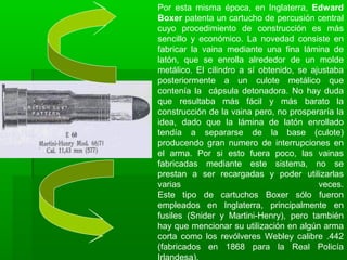Por esta misma época, en Inglaterra, Edward
Boxer patenta un cartucho de percusión central
cuyo procedimiento de construcción es más
sencillo y económico. La novedad consiste en
fabricar la vaina mediante una fina lámina de
latón, que se enrolla alrededor de un molde
metálico. El cilindro a sí obtenido, se ajustaba
posteriormente a un culote metálico que
contenía la cápsula detonadora. No hay duda
que resultaba más fácil y más barato la
construcción de la vaina pero, no prosperaría la
idea, dado que la lámina de latón enrollado
tendía a separarse de la base (culote)
producendo gran numero de interrupciones en
el arma. Por si esto fuera poco, las vainas
fabricadas mediante este sistema, no se
prestan a ser recargadas y poder utilizarlas
varias veces.
Este tipo de cartuchos Boxer sólo fueron
empleados en Inglaterra, principalmente en
fusiles (Snider y Martini-Henry), pero también
hay que mencionar su utilización en algún arma
corta como los revólveres Webley calibre .442
(fabricados en 1868 para la Real Policía
 