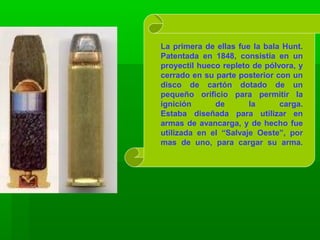 La primera de ellas fue la bala Hunt.
Patentada en 1848, consistía en un
proyectil hueco repleto de pólvora, y
cerrado en su parte posterior con un
disco de cartón dotado de un
pequeño orificio para permitir la
ignición de la carga.
Estaba diseñada para utilizar en
armas de avancarga, y de hecho fue
utilizada en el “Salvaje Oeste”, por
mas de uno, para cargar su arma.
 