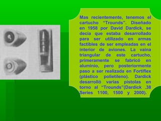 Mas recientemente, tenemos el
cartucho “Trounds”. Diseñado
en 1958 por David Dardick, se
decía que estaba desarrollado
para ser utilizado en armas
factibles de ser empleadas en el
interior de aviones. La vaina
triangular de este cartucho,
primeramente se fabricó en
aluminio, pero posteriormente
paso a ser realizada en Fortiflex
(plástico polietileno). Dardick
desarrolló varias pistolas en
torno al “Trounds”(Dardick .38
Series 1100, 1500 y 2000).
 