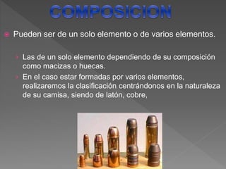  Pueden ser de un solo elemento o de varios elementos.
› Las de un solo elemento dependiendo de su composición
como macizas o huecas.
› En el caso estar formadas por varios elementos,
realizaremos la clasificación centrándonos en la naturaleza
de su camisa, siendo de latón, cobre,
 
