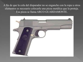 A fin de que la cola del disparador no se enganche con la ropa u otros
elementos es necesario colocarle una pieza metálica que la proteja.
Esa pieza se llama ARCO GUARDAMONTE.
 