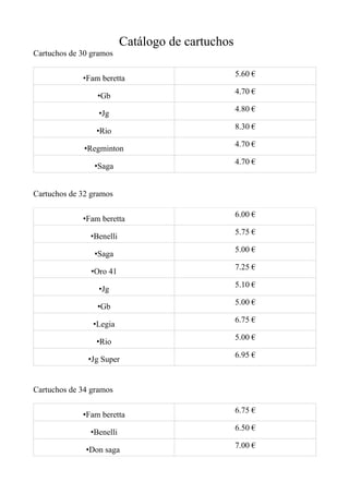 Catálogo de cartuchos
Cartuchos de 30 gramos

                                                  5.60 €
             •Fam beretta
                                                  4.70 €
                 •Gb
                                                  4.80 €
                  •Jg
                                                  8.30 €
                 •Rio
                                                  4.70 €
              •Regminton
                                                  4.70 €
                •Saga


Cartuchos de 32 gramos

                                                  6.00 €
             •Fam beretta
                                                  5.75 €
               •Benelli
                                                  5.00 €
                •Saga
                                                  7.25 €
               •Oro 41
                                                  5.10 €
                  •Jg
                                                  5.00 €
                 •Gb
                                                  6.75 €
                •Legia
                                                  5.00 €
                 •Rio
                                                  6.95 €
               •Jg Super


Cartuchos de 34 gramos

                                                  6.75 €
             •Fam beretta
                                                  6.50 €
               •Benelli
                                                  7.00 €
              •Don saga
 
