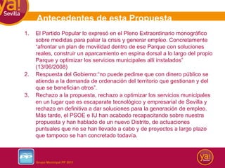 Antecedentes de esta Propuesta El Partido Popular lo expresó en el Pleno Extraordinario monográfico sobre medidas para paliar la crisis y generar empleo. Concretamente “afrontar un plan de movilidad dentro de ese Parque con soluciones reales, construir un aparcamiento en espina dorsal a lo largo del propio Parque y optimizar los servicios municipales allí instalados” (13/06/2008) Respuesta del Gobierno:“no puede pedirse que con dinero público se atienda a la demanda de ordenación del territorio que gestionan y del que se benefician otros”. Rechazo a la propuesta, rechazo a optimizar los servicios municipales en un lugar que es escaparate tecnológico y empresarial de Sevilla y rechazo en definitiva a dar soluciones para la generación de empleo. Más tarde, el PSOE e IU han acabado recapacitando sobre nuestra propuesta y han hablado de un nuevo Distrito, de actuaciones puntuales que no se han llevado a cabo y de proyectos a largo plazo que tampoco se han concretado todavía. 