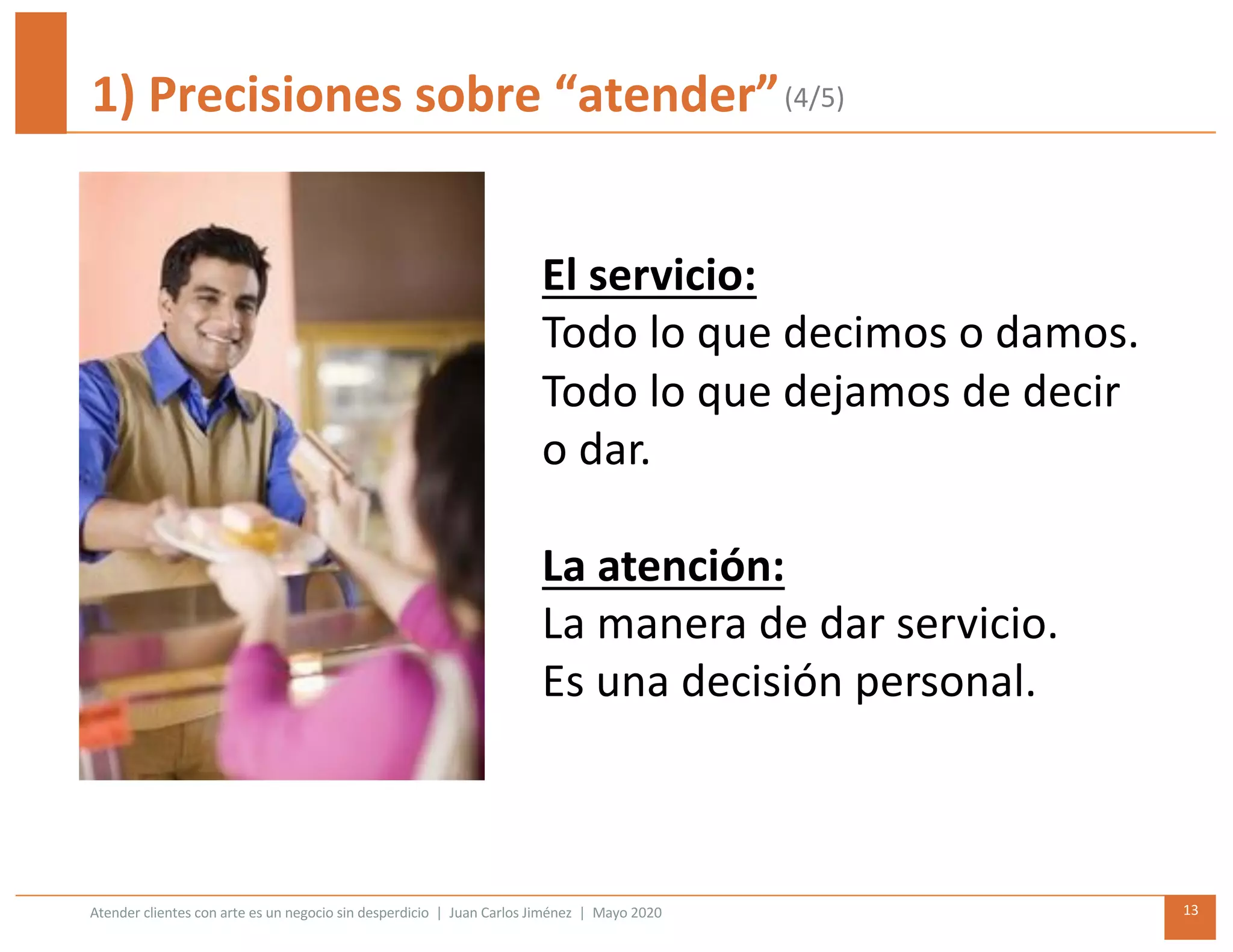 Atender clientes con arte es un negocio sin desperdicio | Juan Carlos Jiménez | Mayo 2020 13
1) Precisiones sobre “atender”
El servicio:
Todo lo que decimos o damos.
Todo lo que dejamos de decir
o dar.
La atención:
La manera de dar servicio.
Es una decisión personal.
(4/5)
 