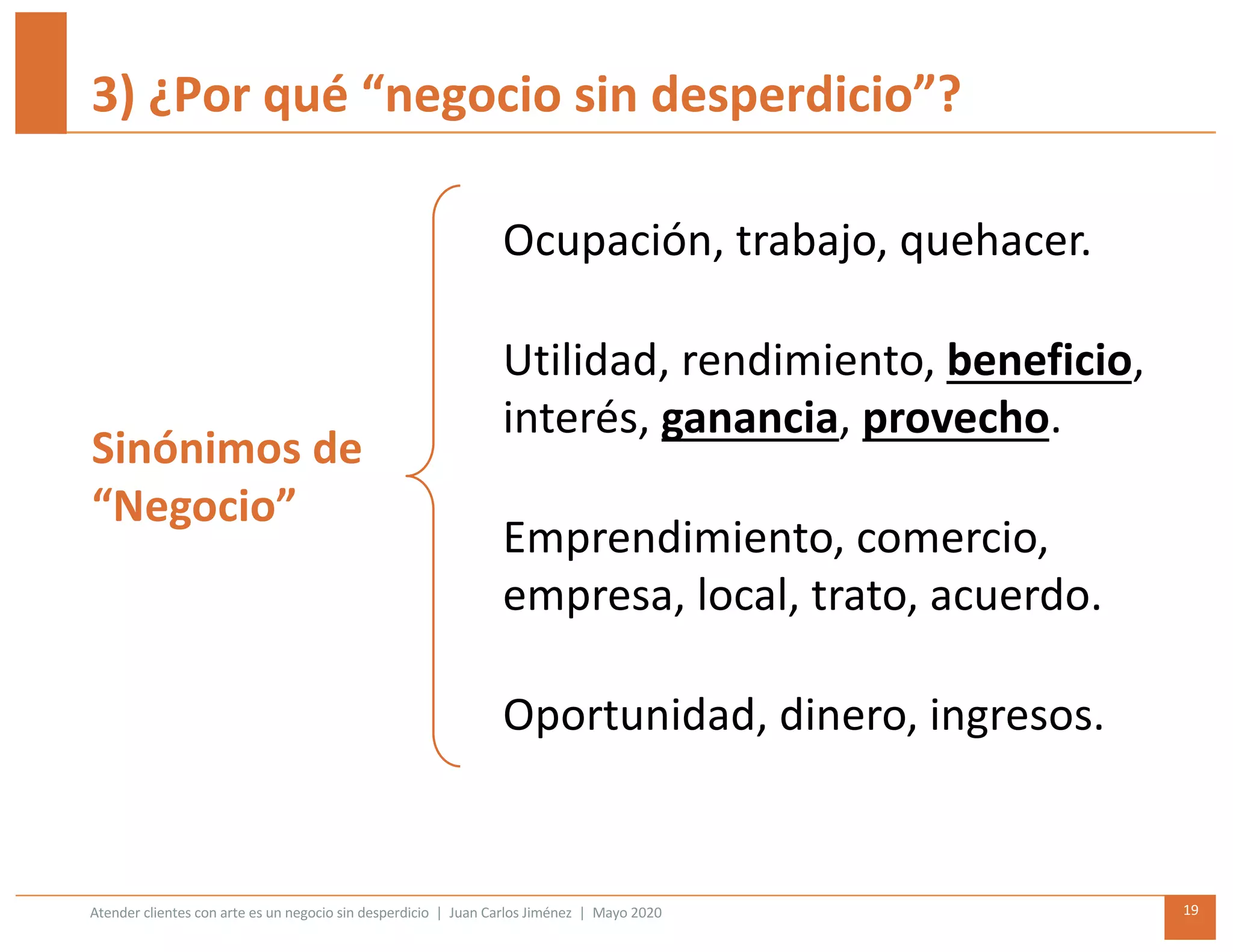 Atender clientes con arte es un negocio sin desperdicio | Juan Carlos Jiménez | Mayo 2020 19
3) ¿Por qué “negocio sin desperdicio”?
Ocupación, trabajo, quehacer.
Utilidad, rendimiento, beneficio,
interés, ganancia, provecho.
Emprendimiento, comercio,
empresa, local, trato, acuerdo.
Oportunidad, dinero, ingresos.
Sinónimos de
“Negocio”
 