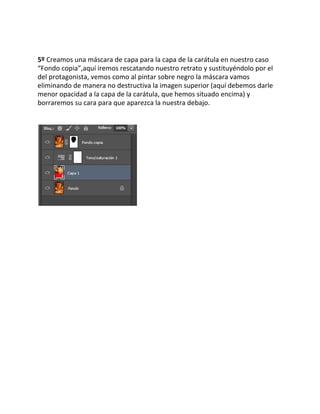  
 
 
5º​ Creamos una máscara de capa para la capa de la carátula en nuestro caso 
“Fondo copia”,aquí iremos rescatando nuestro retrato y sustituyéndolo por el 
del protagonista, vemos como al pintar sobre negro la máscara vamos 
eliminando de manera no destructiva la imagen superior (aquí debemos darle 
menor opacidad a la capa de la carátula, que hemos situado encima) y 
borraremos su cara para que aparezca la nuestra debajo. 
 
 
 
 
 
 
 
 
 
 
 
 
 
 
 
 
 
 
 
 
 
 
 
 