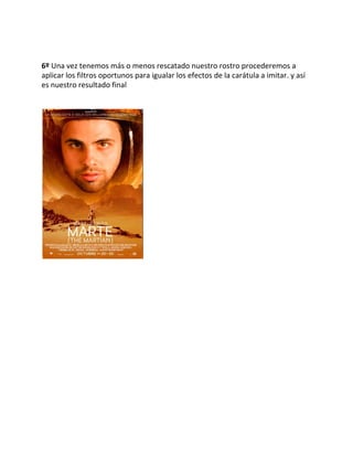  
 
 
6º ​Una vez tenemos más o menos rescatado nuestro rostro procederemos a 
aplicar los filtros oportunos para igualar los efectos de la carátula a imitar. y así 
es nuestro resultado final 
 
 
 
 
 