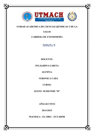 UNIDAD ACADEMICA DE CIENCIAS QÚIMICAS Y DE LA
SALUD
CARRERA DE ENFERMERÍA
DOCENTE:
ING.KARINA GARCIA
ALUMNA:
VERONICA CADA
CURSO:
SEXTO SEMESTRE “B”
AÑO-LECTIVO
2014-2015
MACHALA - EL ORO – ECUADOR
INFORMATICA III