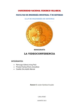 UNIVERSIDAD NACIONAL FEDERICO VILLAREAL<br />FACULTAD DE INGENIERÍA INDUSTRIAL Y DE SISTEMAS<br />E.A.P DE INGENIERÍA DE SISTEMAS<br />MONOGRAFÍA<br />LA VIDEOCONFERENCIA<br />INTEGRANTES:<br />Remuzgo Gálvez,Irving Paúl<br />Pineda Pachas,Pierre Jhonathan<br />Castillo Oré,Adolfo Marcial<br />                        <br />Asesor:Dr.Javier Gamboa Cruzado<br />LIMA-PERÚ<br />AGOSTO 2011<br />