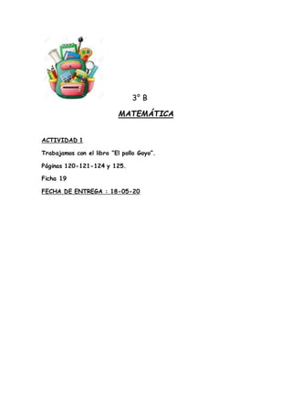 3° B
MATEMÁTICA
ACTIVIDAD 1
Trabajamos con el libro “El pollo Goyo”.
Páginas 120-121-124 y 125.
Ficha 19
FECHA DE ENTREGA ...