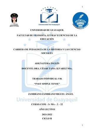 1
1
UNIVERSIDAD DE GUAYAQUIL
FACULTAD DE FILOSOFÍA, LETRAS Y CIENCIAS DE LA
EDUCACIÓN
CARRERA DE PEDAGOGÍA DE LA HISTORIA Y LAS CIENCIAS
SOCIALES
ASIGNATURA: INGLÉS
DOCENTE: DRA. CÉSAR TAPIA ÁLVAREZ MSc.
TRABAJO INDIVIDUAL # 06
“PAST SIMPLE TENSE”
ZAMBRANO ZAMBRANO MIGUEL ÁNGEL
CURSO:COM – S- MA – 3 – 22
AÑO LECTIVO
2021-2022
CICLO II
 
