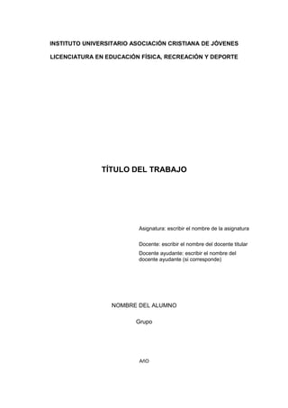 INSTITUTO UNIVERSITARIO ASOCIACIÓN CRISTIANA DE JÓVENES
LICENCIATURA EN EDUCACIÓN FÍSICA, RECREACIÓN Y DEPORTE
TÍTULO DEL TRABAJO
Asignatura: escribir el nombre de la asignatura
Docente: escribir el nombre del docente titular
Docente ayudante: escribir el nombre del
docente ayudante (si corresponde)
NOMBRE DEL ALUMNO
Grupo
AñO