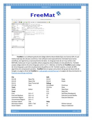 FREEMAT 4.2 JOSÉ G. PÉREZ
FREEMAT 4.2
FreeMat es un software gratuito de código abierto desarrollado bajo una licencia GPL el cual
realiza todo tipo de cálculos numéricos. Este software está especialmente orientado hacia tareas
científicas, de ingeniería y al procesamiento de datos. Su lenguaje trata de ser muy similar al de
MATLAB, motivo por el que es posible utilizar programas desarrollados en esta plataforma. También
acepta código externo de otros lenguajes como C y C++. Además, la interfaz de FreeMat acepta código
de otros lenguajes y permite visualizaciones de gráficos en 3D. También soporta, a través de MPI,
algoritmos de computación paralela. FreeMat tiene el apoyo comunitario del grupo de desarrollo de
Google y la página oficial de FreeMat es: code.google.com/p/freemat/ y la página de documentación es
freemat.sourceforge.net/help/
File Edit
Ctrl+N New File Ctrl+C Copy
Ctrl+O Open File Ctrl+V Paste
Ctrl+S Save Transcript Debug
Ctrl+Q Quit Ctrl+Down Continue
Tools Ctrl+Esc Stop
Ctrl+E Editor F10 Step Over
Tools F11 Step Info
Find Ctrl + F F12 Set/Clear Breakpoint
Find and Replace Ctrl + H F5 Execute Current Buffer
Comment Region Ctrl + R F9 Execute Selection
Uncomment Region Ctrl + T
Increase Indent Tab Help
Decrease Indent Shift + Tab F1 Online manual
Smart Indent Ctrl+I F2 Help on Selection
 