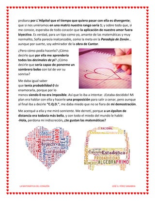 LA MATEMÁTICA DEL CORAZÓN JOSÉ G. PÉREZ SANABRIA
probara por L´Hôpital que el tiempo que quiero pasar con ella es divergente;
que si nos uniéramos en una matriz nuestro rango sería 1; y sobre todo que, si
me conoce, esperaba de todo corazón que la aplicación de nuestro amor fuera
biyectiva. Es verdad, para un tipo como yo, amante de las matemáticas y muy
normalito, Sofía parecía inalcanzable, como la meta en la Paradoja de Zenón…
aunque por suerte, soy admirador de la obra de Cantor.
¿Pero cómo podía hacerlo? ¿Cómo
decirle que por ella me aprendería
todos los decimales de pi? ¿Cómo
decirle que sería capaz de ponerme un
sombrero bobo con tal de ver su
sonrisa?
Me daba igual saber
que tenía probabilidad 0 de
enamorarla, porque por lo
menos siendo 0 no era imposible. Así que lo iba a intentar. ¡Estaba decidido! Mi
plan era hablar con ella y hacerle una proposición para salir a cenar, pero aunque
al final iba a decirle “C.Q.D.”, me daba miedo que no se fiara de mi demostración.
Me acerqué a ella y me miró sonriente. Me derretí, porque a un épsilon de
distancia era todavía más bella, y con todo el miedo del mundo le hablé:
-Hola, perdona mi indiscreción, ¿te gustan las matemáticas?
 