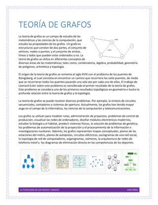 LA TOPOLOGÍA EN LOS NUDOS Y GRAFOS JOSÉ PÉREZ
TEORÍA DE GRAFOS
La teoría de grafos es un campo de estudio de las
matemáticas y las ciencias de la computación, que
estudia las propiedades de los grafos. Un grafo es
estructuras que constan de dos partes, el conjunto de
vértices, nodos o puntos; y el conjunto de aristas,
líneas o lados que pueden estar ordenados o no. La
teoría de grafos se utiliza en diferentes conceptos de
diversas áreas de las matemáticas; tales como, combinatoria, álgebra, probabilidad, geometría
de polígonos, aritmética y topología.
El origen de la teoría de grafos se remonta al siglo XVIII con el problema de los puentes de
Königsberg, el cual consistía en encontrar un camino que recorriera los siete puentes, de modo
que se recorrieran todos los puentes pasando una sola vez por cada uno de ellos. El trabajo de
Leonard Euler sobre este problema es considerado el primer resultado de la teoría de grafos.
Este problema se considera uno de los primeros resultados topológicos en geometría e ilustra la
profunda relación entre la teoría de grafos y la topología.
La teoría de grafos se puede resolver diversos problemas. Por ejemplo, la síntesis de circuitos
secuenciales, contadores o sistemas de apertura. Actualmente, los grafos han tenido mayor
auge en el campo de la informática, las ciencias de la computación y telecomunicaciones.
Los grafos se utilizan para modelar rutas, administración de proyectos, problemas de control de
producción, visualizar las redes de ordenadores, diseñar módulos electrónicos modernos,
estudiar la biología y el hábitat, predecir sistemas físicos, la solución de problemas de genética,
los problemas de automatización de la proyección y el procesamiento de la información e
investigaciones nucleares. Además, los grafos representan mapas conceptuales, planos de las
estaciones del metro, planos de autopistas, circuitos eléctricos, sociogramas de una red social,
la topología de red de computadores, organigramas, isómeros, la arquitectura de redes de
telefonía móvil y los diagramas de eliminación directa en las competencias de los deportes.
 
