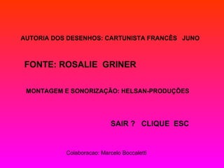 AUTORIA DOS DESENHOS: CARTUNISTA FRANCÊS JUNO
FONTE: ROSALIE GRINER
MONTAGEM E SONORIZAÇÃO: HELSAN-PRODUÇÕES
SAIR ? CLIQUE ESC
Colaboracao: Marcelo Boccaletti
 