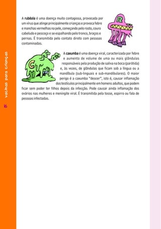 A rubéola é uma doença muito contagiosa, provocada por
                        um vírus que atinge principalmente crianças e provoca febre
                        e manchas vermelhas na pele, começando pelo rosto, couro
                        cabeludo e pescoço e se espalhando pelo tronco, braços e
                        pernas. É transmitida pelo contato direto com pessoas
                        contaminadas.
vacinas para crianças




                                                      A caxumba é uma doença viral, caracterizada por febre
                                                      e aumento de volume de uma ou mais glândulas
                                                    responsáveis pela produção de saliva na boca (parótida)
                                                   e, às vezes, de glândulas que ficam sob a língua ou a
                                                   mandíbula (sub-linguais e sub-mandibulares). O maior
                                                   perigo é a caxumba “descer”, isto é, causar inflamação
                                                dos testículos principalmente em homens adultos, que podem
                        ficar sem poder ter filhos depois da infecção. Pode causar ainda inflamação dos
                        ovários nas mulheres e meningite viral. É transmitida pela tosse, espirro ou fala de
                        pessoas infectadas.

1616
 