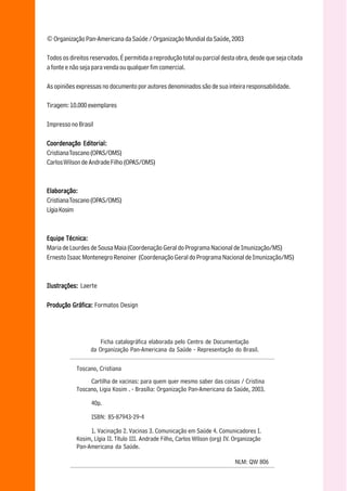 © Organização Pan-Americana da Saúde / Organização Mundial da Saúde, 2003

    Todos os direitos reservados. É permitida a reprodução total ou parcial desta obra, desde que seja citada
    a fonte e não seja para venda ou qualquer fim comercial.

    As opiniões expressas no documento por autores denominados são de sua inteira responsabilidade.

    Tiragem: 10.000 exemplares

    Impresso no Brasil

    Coordenação Editorial:
    Cristiana Toscano (OPAS/OMS)
    Carlos Wilson de Andrade Filho (OPAS/OMS)



    Elaboração:
    Cristiana Toscano (OPAS/OMS)
    Lígia Kosim

2
    Equipe Técnica:
    Maria de Lourdes de Sousa Maia (Coordenação Geral do Programa Nacional de Imunização/MS)
    Ernesto Isaac Montenegro Renoiner (Coordenação Geral do Programa Nacional de Imunização/MS)



    Ilustrações: Laerte

    Produção Gráfica: Formatos Design




                          Ficha catalográfica elaborada pelo Centro de Documentação
                      da Organização Pan-Americana da Saúde - Representação do Brasil.

                Toscano, Cristiana
                     Cartilha de vacinas: para quem quer mesmo saber das coisas / Cristina
                Toscano, Ligia Kosim . - Brasília: Organização Pan-Americana da Saúde, 2003.

                      40p.

                      ISBN: 85-87943-29-4

                     1. Vacinação 2. Vacinas 3. Comunicação em Saúde 4. Comunicadores I.
                Kosim, Lígia II. Título III. Andrade Filho, Carlos Wilson (org) IV. Organização
                Pan-Americana da Saúde.

                                                                                   NLM: QW 806
 