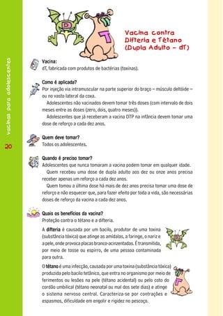 Vacina contra
                                                                        Difteria e Tétano
                                                                        (Dupla Adulto – dT)
vacinas para adolescentes




                            Vacina:
                            dT, fabricada com produtos de bactérias (toxinas).

                            Como é aplicada?
                            Por injeção via intramuscular na parte superior do braço – músculo deltóide –
                            ou no vasto lateral da coxa.
                              Adolescentes não vacinados devem tomar três doses (com intervalo de dois
                            meses entre as doses (zero, dois, quatro meses)).
                              Adolescentes que já receberam a vacina DTP na infância devem tomar uma
                            dose de reforço a cada dez anos.

                            Quem deve tomar?
 20
20                          Todos os adolescentes.
                                                 .

                            Quando é preciso tomar?
                            Adolescentes que nunca tomaram a vacina podem tomar em qualquer idade.
                              Quem recebeu uma dose de dupla adulto aos dez ou onze anos precisa
                            receber apenas um reforço a cada dez anos.
                              Quem tomou a última dose há mais de dez anos precisa tomar uma dose de
                            reforço e não esquecer que, para fazer efeito por toda a vida, são necessárias
                            doses de reforço da vacina a cada dez anos.

                            Quais os benefícios da vacina?
                            Proteção contra o tétano e a difteria.
                            A difteria é causada por um bacilo, produtor de uma toxina
                            (substância tóxica) que atinge as amídalas, a faringe, o nariz e
                            a pele, onde provoca placas branco-acinzentadas. É transmitida,
                            por meio de tosse ou espirro, de uma pessoa contaminada
                            para outra.
                            O tétano é uma infecção, causada por uma toxina (substância tóxica)
                            produzida pelo bacilo tetânico, que entra no organismo por meio de
                            ferimentos ou lesões na pele (tétano acidental) ou pelo coto do
                            cordão umbilical (tétano neonatal ou mal dos sete dias) e atinge
                            o sistema nervoso central. Caracteriza-se por contrações e
                            espasmos, dificuldade em engolir e rigidez no pescoço.
 