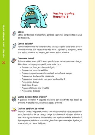 Vacina contra
                                                                      Hepatite B
vacinas para adolescentes




                            Vacina:
                            Obtida por técnicas de engenharia genética a partir de componentes do vírus
                            da Hepatite B.

                            Como é aplicada?
                            Por via intramuscular no vasto lateral da coxa ou na parte superior do braço –
                            músculo deltóide. São necessárias três doses. A primeira; a segunda, trinta
                            dias após a primeira; e a terceira, seis meses após a primeira.

                            Quem deve tomar?
                            Todos os adolescentes (até 19 anos) que não foram vacinados quando crianças.
 22
22
                            Além disso, certos grupos específicos de maior risco:
                              • Pessoas com doenças crônicas do fígado
                              • Pessoas que fazem hemodiálise
                              • Pessoas que precisam receber muitas transfusões de sangue
                              • Pessoas que têm hemofilia, talassemia
                              • Pessoas que moram junto com quem tem hepatite B
                              • Profissionais do sexo
                              • Usuários de drogas
                              • Pessoas infectadas pelo vírus HIV
                              • Profissionais de saúde

                            Quando é preciso tomar a vacina?
                            A qualquer momento. A segunda dose deve ser dada trinta dias depois da
                            primeira. A terceira dose, seis meses após a primeira.

                            Quais os benefícios da vacina?
                            Proteção contra a Hepatite B, doença causada por um vírus e que provoca mal-
                            estar, febre baixa, dor de cabeça, fadiga, dor abdominal, náuseas, vômitos e
                            aversão a alguns alimentos. O doente fica com a pele amarelada. A Hepatite B
                            é grave porque pode levar a uma infecção crônica (permanente) do fígado e, na
                            idade adulta, ao câncer de fígado.
 