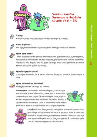 Vacina contra
                                          Sarampo e Rubéola
                                          (Dupla Viral – SR)




                                                                                   vacinas para adolescentes
Vacina:
Combinação de vírus atenuados contra o sarampo e a rubéola.

Como é aplicada?
Por injeção subcutânea na parte superior do braço – músculo deltóide.

Quem deve tomar?
Todos os adolescentes que não foram vacinados quando crianças, e, em especial,
estudantes e profissionais da área de saúde, profissionais de turismo e quem for
viajar para fora do país, uma vez que o sarampo ainda causa epidemias e é muito    23
comum em outros países do mundo.

Quando é preciso tomar?
A qualquer momento. Só é necessária uma dose para proteção durante toda a
vida.

Quais os benefícios da vacina?
Proteção contra o sarampo e a rubéola.
O sarampo é uma doença muito contagiosa, causada por
um vírus que provoca febre alta, tosse, coriza e manchas
avermelhadas pelo corpo. É transmitida por tosse, espirro
ou fala especialmente em ambientes fechados. Facilita o
aparecimento de doenças como a pneumonia e diarréias e
pode levar à morte principalmente em crianças pequenas.
             A rubéola é uma doença muito contagiosa, provocada por um vírus
             que atinge principalmente crianças e provoca febre e manchas
             vermelhas na pele, começando pelo rosto, couro cabeludo e pescoço
             e se espalhando pelo tronco, braços e pernas. É transmitida pelo
             contato direto com pessoas contaminadas.
 
