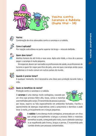 Vacina contra
                                           Sarampo e Rubéola
                                           (Dupla Viral – SR)




                                                                                    vacinas parahomens
Vacina:
Combinação de vírus atenuados contra o sarampo e a rubéola.

Como é aplicada?
Por injeção subcutânea na parte superior do braço – músculo deltóide.

Quem deve tomar?
Adultos homens de até trinta e nove anos. Após esta idade, o risco de a pessoa
pegar o sarampo é muito pequeno.
  Em especial, devem ser vacinados os profissionais de saúde, os profissionais de   27
turismo e quem for viajar para fora do país, uma vez que o sarampo ainda causa
epidemias e é muito comum em outros países do mundo.

Quando é preciso tomar?
A qualquer momento. Só é necessária uma dose para proteção durante toda a
vida.

Quais os benefícios da vacina?
Proteção contra o sarampo e a rubéola.
O sarampo é uma doença muito contagiosa, causada por
um vírus que provoca febre alta, tosse, coriza e manchas
avermelhadas pelo corpo. É transmitida de pessoa a pessoa
por tosse, espirro ou fala especialmente em ambientes fechados. Facilita o
aparecimento de doenças respiratórias como a pneumonia e diarréias e pode
levar à morte, principalmente em crianças pequenas.
             A rubéola é uma doença muito contagiosa, provocada por um vírus
             que atinge principalmente crianças e provoca febre e manchas
             vermelhas na pele, começando pelo rosto, couro cabeludo e pescoço
              e se espalhando pelo tronco, braços e pernas. É transmitida pelo
              contato direto com pessoas contaminadas.
 
