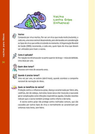 Vacina
                                                                  contra Gripe
                                                                  (Influenza)
vacinas para idosos




                      Vacina:
                      Composta por vírus mortos. Por ser um vírus que muda muito (mutante), a
                      cada ano, uma nova vacina é desenvolvida, pois são levados em consideração
                      os tipos de vírus que estão circulando no momento. A Organização Mundial
                      da Saúde (OMS) recomenda, a cada ano, quais tipos de vírus que devem
                      ser utilizados para fazer a vacina.

                      Como é aplicada?
                      Por injeção via intramuscular na parte superior do braço – músculo deltóide.
                      Uma dose por ano.
3434
                      Quem deve tomar?
                      Pessoas com mais de sessenta anos.

                      Quando é preciso tomar?
                      Uma vez por ano, no outono (abril/maio), quando acontece a campanha
                      nacional de vacinação do idoso.

                      Quais os benefícios da vacina?
                      Proteção contra a influenza ou gripe, doença caracterizada por febre alta,
                      calafrios, dor-de-cabeça, mal-estar, tosse seca e dor muscular, e que pode
                      gerar complicações como infecções respiratórias agudas. Estudos recentes
                      indicam que a vacina também protege contra infarto e derrame.
                         A vacina contra gripe não protege contra resfriados comuns, que são
                      causados por outros tipos de vírus e normalmente se caracterizam por
                      sintomas mais leves, sem febre.
 