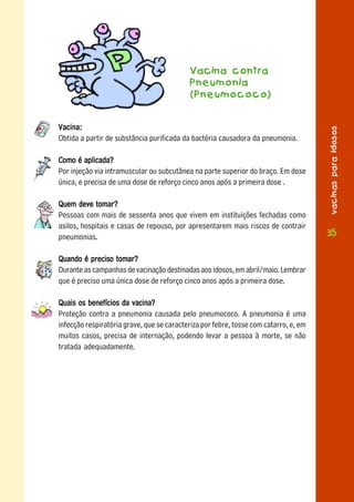 Vacina contra
                                            Pneumonia
                                            (Pneumococo)


Vacina:




                                                                                      vacinas para idosos
Obtida a partir de substância purificada da bactéria causadora da pneumonia.

Como é aplicada?
Por injeção via intramuscular ou subcutânea na parte superior do braço. Em dose
única, e precisa de uma dose de reforço cinco anos após a primeira dose .

Quem deve tomar?
Pessoas com mais de sessenta anos que vivem em instituições fechadas como
asilos, hospitais e casas de repouso, por apresentarem mais riscos de contrair
pneumonias.                                                                           35

Quando é preciso tomar?
Durante as campanhas de vacinação destinadas aos idosos, em abril/maio. Lembrar
que é preciso uma única dose de reforço cinco anos após a primeira dose.

Quais os benefícios da vacina?
Proteção contra a pneumonia causada pelo pneumococo. A pneumonia é uma
infecção respiratória grave, que se caracteriza por febre, tosse com catarro, e, em
muitos casos, precisa de internação, podendo levar a pessoa à morte, se não
tratada adequadamente.
 
