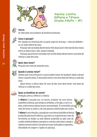 Vacina contra
                                                                 Difteria e Tétano
                                                                 (Dupla Adulto – dT)


                      Vacina:
                      dT, fabricada com produtos de bactérias (toxinas).
vacinas para idosos




                      Como é aplicada?
                      Por injeção via intramuscular na parte superior do braço – músculo deltóide –
                      ou no vasto lateral da coxa.
                        Pessoas não vacinadas devem tomar três doses (com intervalo de dois meses
                      entre as doses (zero, dois, quatro meses)).
                        Pessoas que já foram vacinadas com as três doses devem tomar uma dose de
                      reforço a cada dez anos.

 36
36                    Quem deve tomar?
                      Pessoas com mais de sessenta anos.

                      Quando é preciso tomar?
                      Adultos que nunca tomaram a vacina podem tomar em qualquer idade e devem
                      tomar o quanto antes. É necessário tomar uma nova dose de reforço a cada dez
                      anos.
                        Quem tomou a última dose há mais de dez anos deve tomar uma dose de
                      reforço e a cada dez anos.

                      Quais os benefícios da vacina?
                      Proteção contra a difteria e o tétano.
                      A difteria é causada por um bacilo, produtor de uma toxina
                      (substância tóxica), que atinge as amídalas, a faringe, o nariz e a
                      pele, onde provoca placas branco-acinzentadas. É transmitida, por
                      meio de tosse ou espirro, de uma pessoa contaminada para outra.
                      O tétano é uma infecção, causada por uma toxina (substância tóxica)
                      produzida pelo bacilo tetânico, que entra no organismo por meio de
                      ferimentos ou lesões na pele (tétano acidental) ou pelo coto do
                      cordão umbilical (tétano neonatal ou mal dos sete dias) e atinge o
                      sistema nervoso central. Caracteriza-se por contrações e espasmos,
                      dificuldade em engolir e rigidez no pescoço.
 